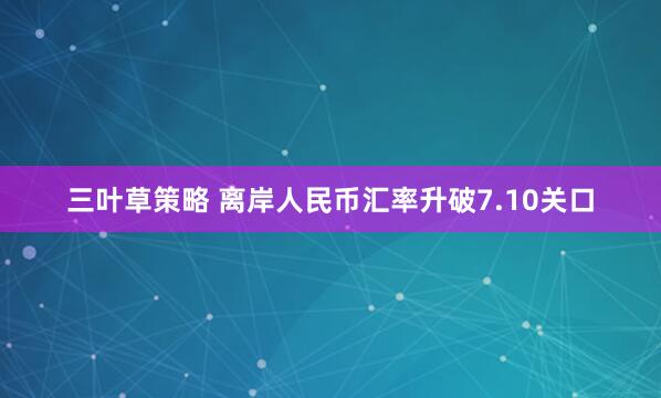 三叶草策略 离岸人民币汇率升破7.10关口