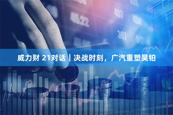 威力财 21对话｜决战时刻，广汽重塑昊铂