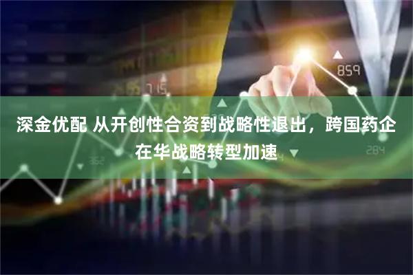 深金优配 从开创性合资到战略性退出，跨国药企在华战略转型加速
