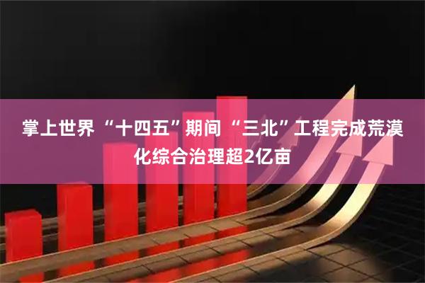 掌上世界 “十四五”期间 “三北”工程完成荒漠化综合治理超2亿亩