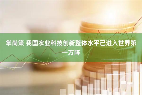 掌尚策 我国农业科技创新整体水平已进入世界第一方阵