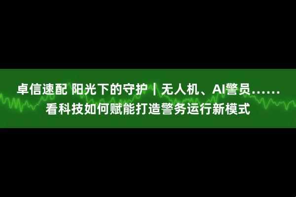 卓信速配 阳光下的守护｜无人机、AI警员……看科技如何赋能打造警务运行新模式