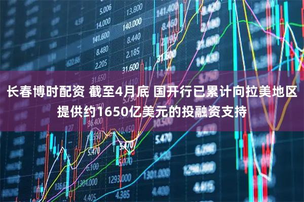 长春博时配资 截至4月底 国开行已累计向拉美地区提供约1650亿美元的投融资支持
