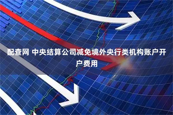 配查网 中央结算公司减免境外央行类机构账户开户费用