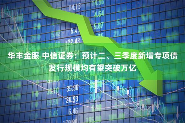 华丰金服 中信证券：预计二、三季度新增专项债发行规模均有望突破万亿