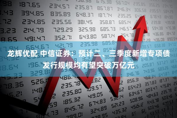 龙辉优配 中信证券：预计二、三季度新增专项债发行规模均有望突破万亿元