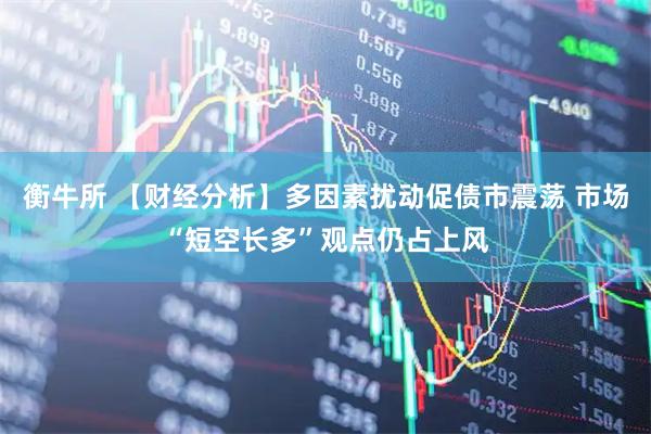 衡牛所 【财经分析】多因素扰动促债市震荡 市场“短空长多”观点仍占上风