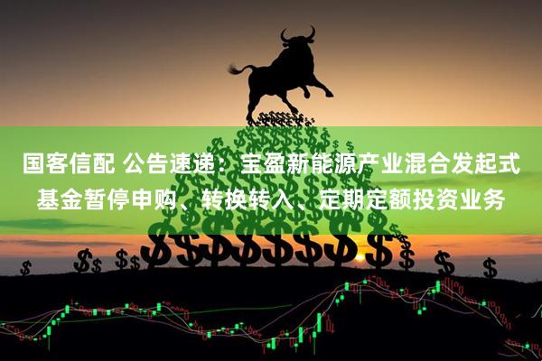 国客信配 公告速递：宝盈新能源产业混合发起式基金暂停申购、转换转入、定期定额投资业务