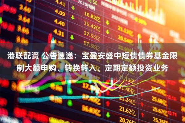 港联配资 公告速递：宝盈安盛中短债债券基金限制大额申购、转换转入、定期定额投资业务