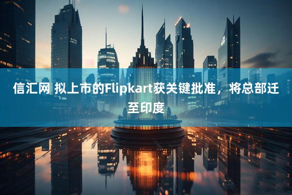 信汇网 拟上市的Flipkart获关键批准，将总部迁至印度