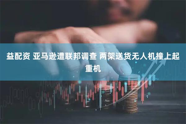 益配资 亚马逊遭联邦调查 两架送货无人机撞上起重机