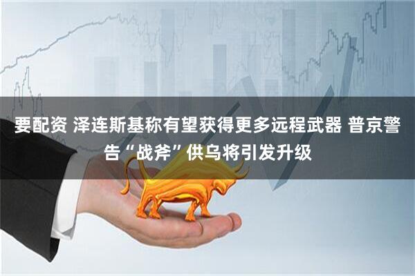 要配资 泽连斯基称有望获得更多远程武器 普京警告“战斧”供乌将引发升级