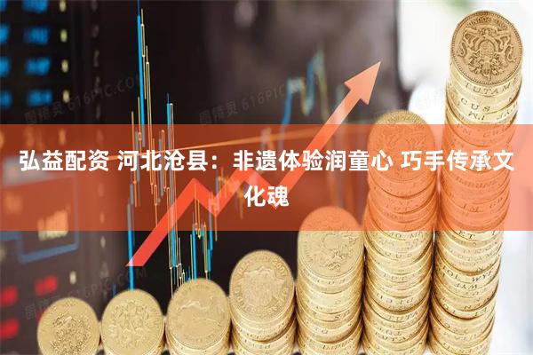 弘益配资 河北沧县：非遗体验润童心 巧手传承文化魂