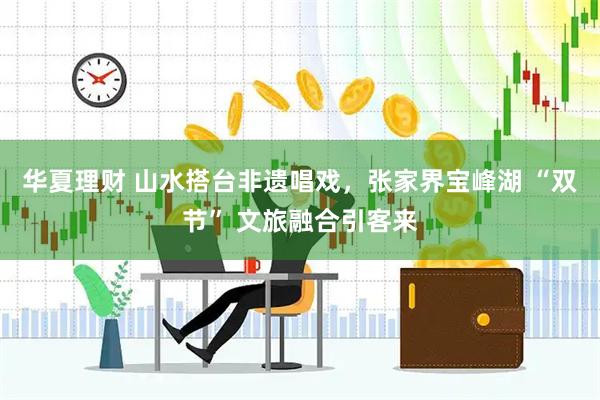 华夏理财 山水搭台非遗唱戏，张家界宝峰湖 “双节” 文旅融合引客来