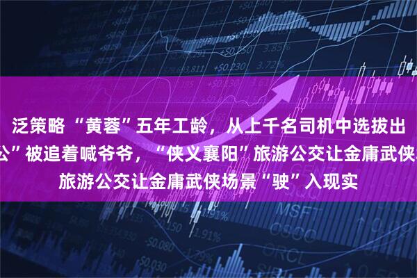 泛策略 “黄蓉”五年工龄，从上千名司机中选拔出来，80后“洪七公”被追着喊爷爷，“侠义襄阳”旅游公交让金庸武侠场景“驶”入现实
