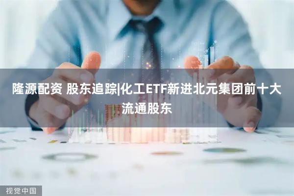 隆源配资 股东追踪|化工ETF新进北元集团前十大流通股东