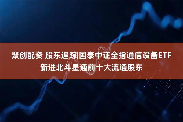 聚创配资 股东追踪|国泰中证全指通信设备ETF新进北斗星通前十大流通股东