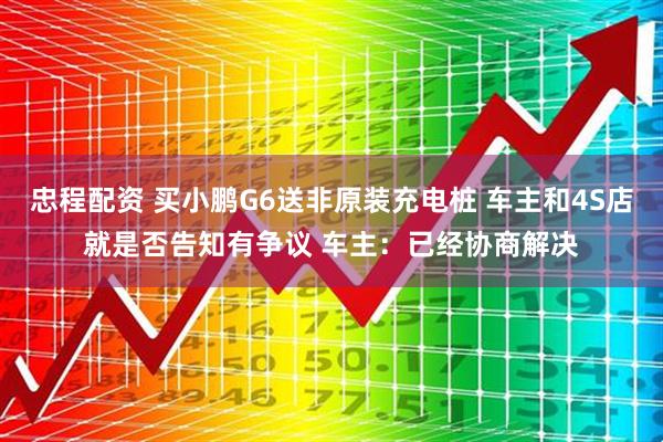 忠程配资 买小鹏G6送非原装充电桩 车主和4S店就是否告知有争议 车主：已经协商解决