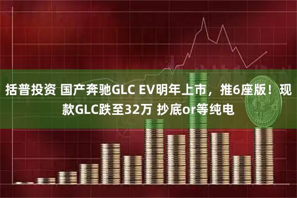 括普投资 国产奔驰GLC EV明年上市,推6座版!现款GLC跌至32万 抄底or等纯电