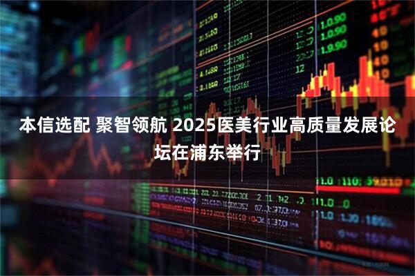 本信选配 聚智领航 2025医美行业高质量发展论坛在浦东举行