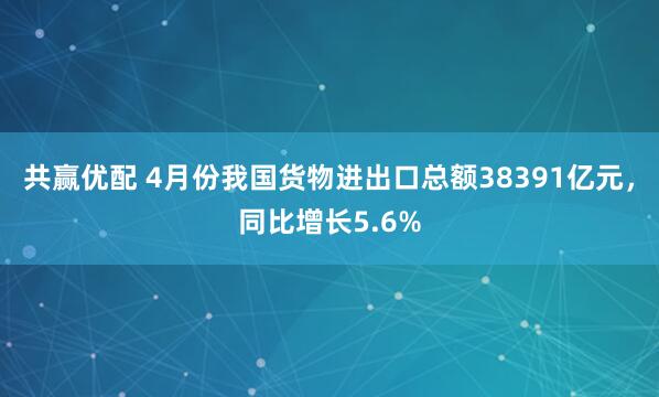 共赢优配 4月份我国货物进出口总额38391亿元，同比增长5.6%
