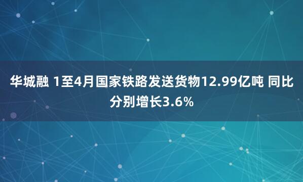 华城融 1至4月国家铁路发送货物12.99亿吨 同比分别增长3.6%