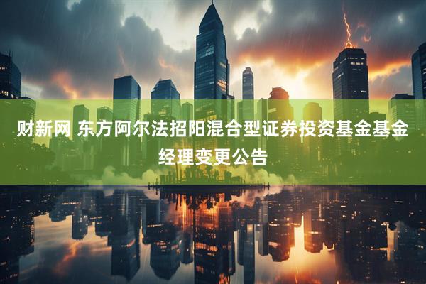 财新网 东方阿尔法招阳混合型证券投资基金基金经理变更公告