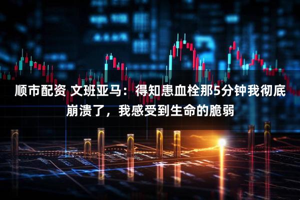 顺市配资 文班亚马：得知患血栓那5分钟我彻底崩溃了，我感受到生命的脆弱