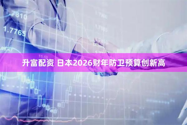 升富配资 日本2026财年防卫预算创新高