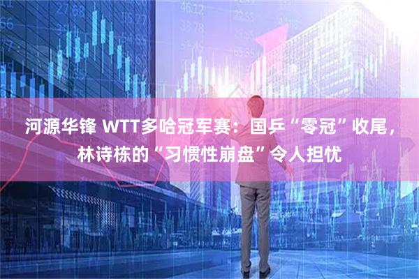 河源华锋 WTT多哈冠军赛：国乒“零冠”收尾，林诗栋的“习惯性崩盘”令人担忧