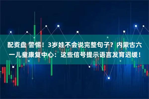 配资盘 警惕！3岁娃不会说完整句子？内蒙古六一儿童康复中心：这些信号提示语言发育迟缓！
