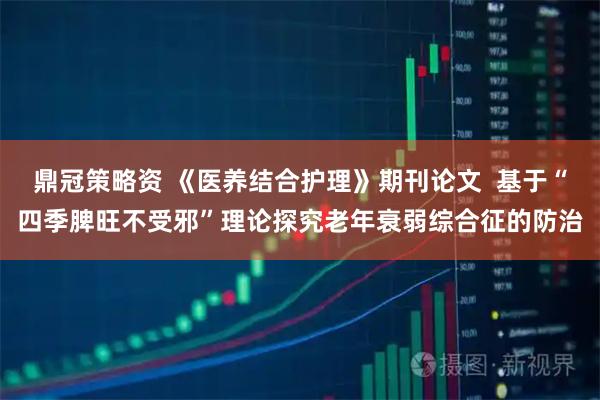 鼎冠策略资 《医养结合护理》期刊论文  基于“四季脾旺不受邪”理论探究老年衰弱综合征的防治