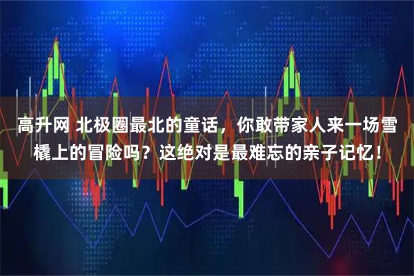 高升网 北极圈最北的童话，你敢带家人来一场雪橇上的冒险吗？这绝对是最难忘的亲子记忆！