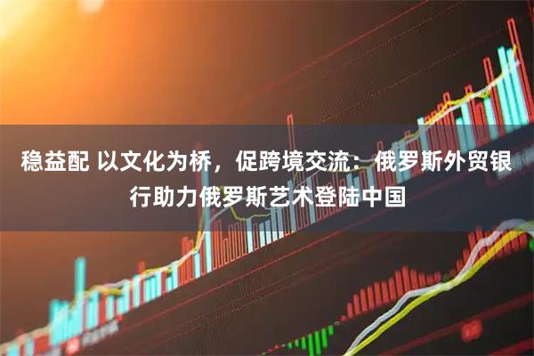 稳益配 以文化为桥，促跨境交流：俄罗斯外贸银行助力俄罗斯艺术登陆中国