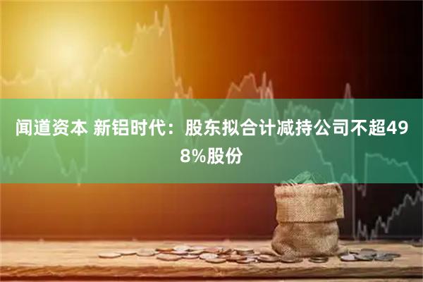 闻道资本 新铝时代：股东拟合计减持公司不超498%股份