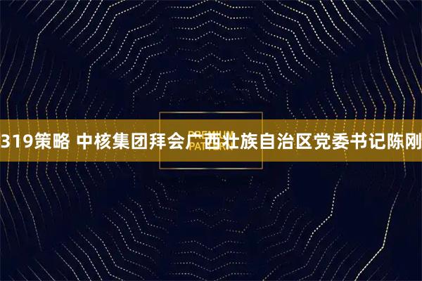 319策略 中核集团拜会广西壮族自治区党委书记陈刚