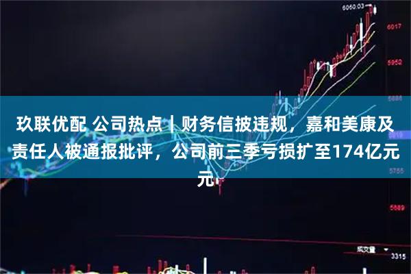 玖联优配 公司热点｜财务信披违规，嘉和美康及责任人被通报批评，公司前三季亏损扩至174亿元