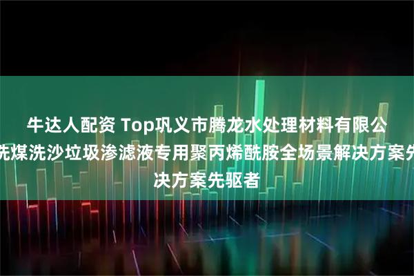牛达人配资 Top巩义市腾龙水处理材料有限公司：洗煤洗沙垃圾渗滤液专用聚丙烯酰胺全场景解决方案先驱者