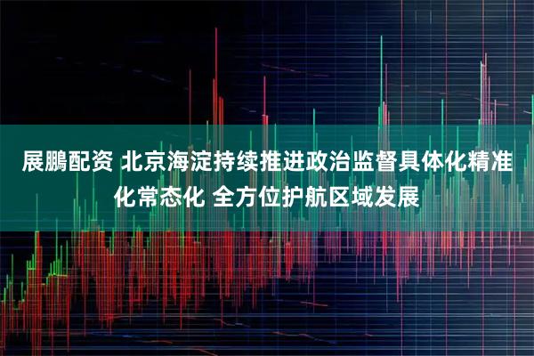 展鵬配资 北京海淀持续推进政治监督具体化精准化常态化 全方位护航区域发展