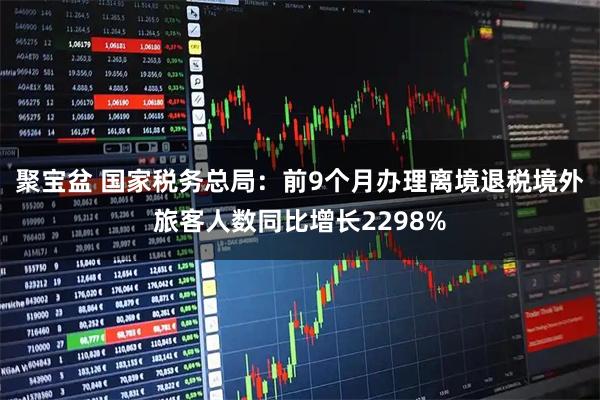 聚宝盆 国家税务总局：前9个月办理离境退税境外旅客人数同比增长2298%