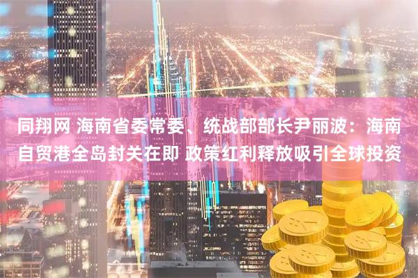 同翔网 海南省委常委、统战部部长尹丽波：海南自贸港全岛封关在即 政策红利释放吸引全球投资