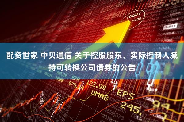 配资世家 中贝通信 关于控股股东、实际控制人减持可转换公司债券的公告