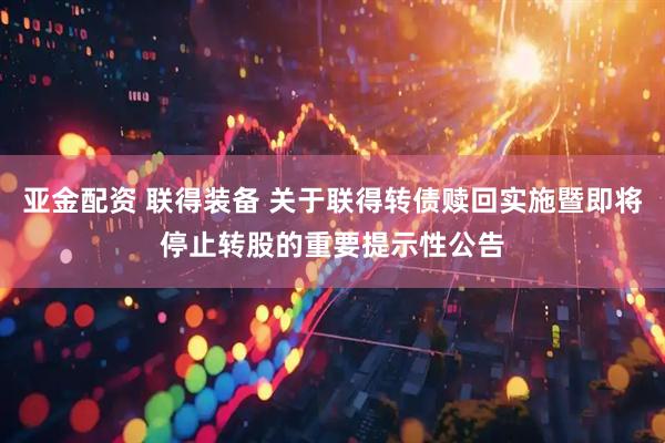 亚金配资 联得装备 关于联得转债赎回实施暨即将停止转股的重要提示性公告
