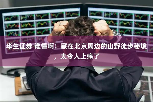 华生证券 谁懂啊！藏在北京周边的山野徒步秘境，太令人上瘾了