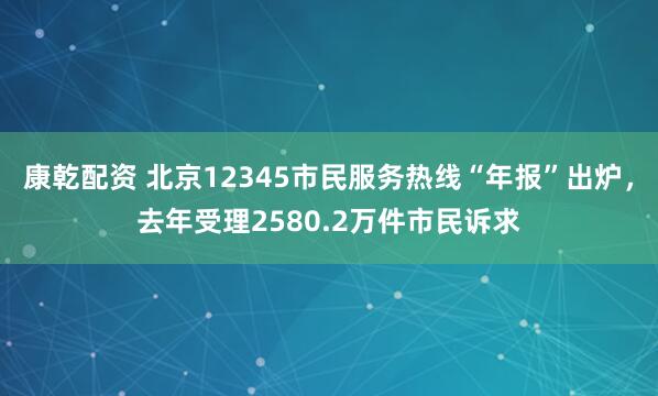 康乾配资 北京12345市民服务热线“年报”出炉，去年受理2580.2万件市民诉求