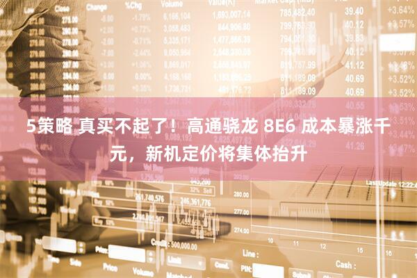 5策略 真买不起了!高通骁龙 8E6 成本暴涨千元,新机定价将集体抬升