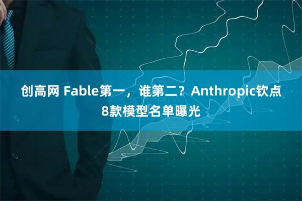 创高网 Fable第一，谁第二？Anthropic钦点8款模型名单曝光